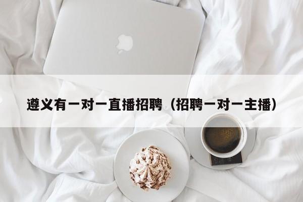 遵義有一對(duì)一直播招聘（招聘一對(duì)一主播）